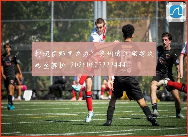 村超在哪里举办?贵州榕江旅游攻略全解析_20260603222444