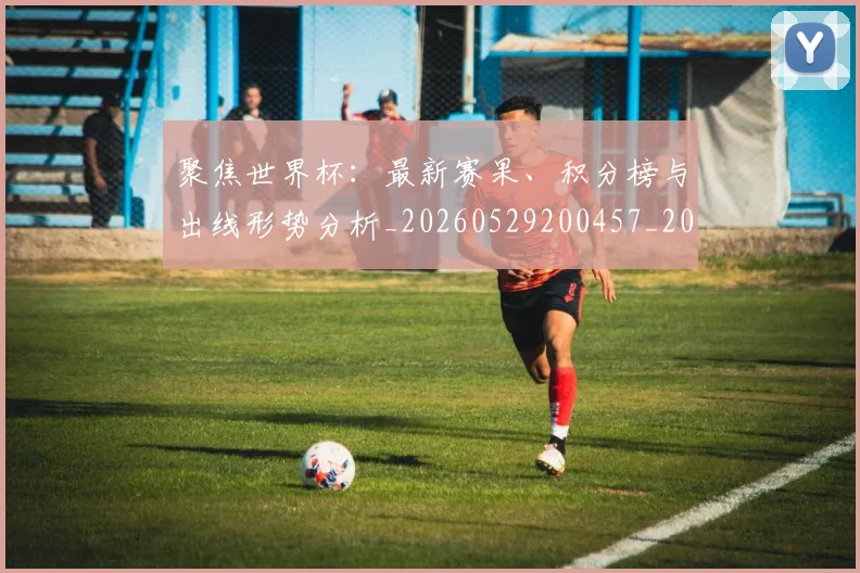 聚焦世界杯：最新赛果、积分榜与出线形势分析_20260529200457_20260610170418