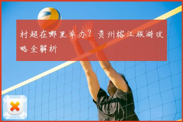 村超在哪里举办?贵州榕江旅游攻略全解析