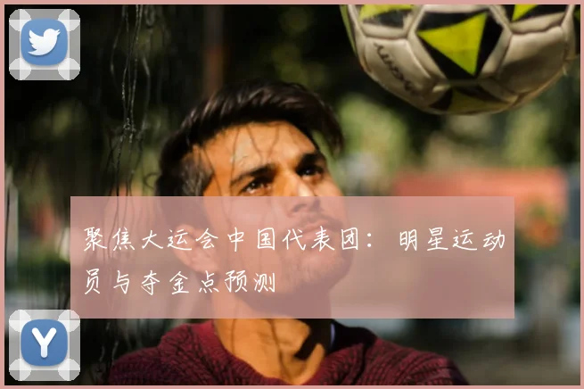 聚焦大运会中国代表团：明星运动员与夺金点预测