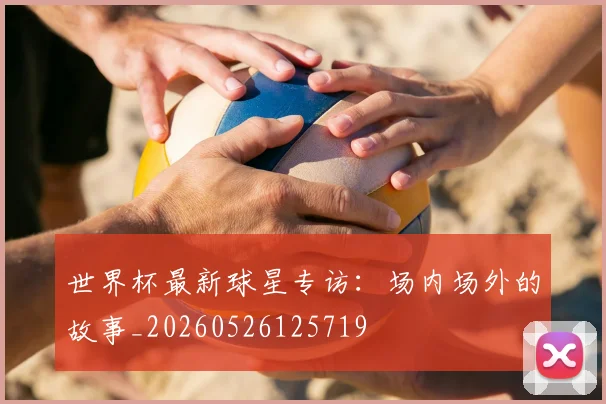 世界杯最新球星专访:场内场外的故事_20260526125719