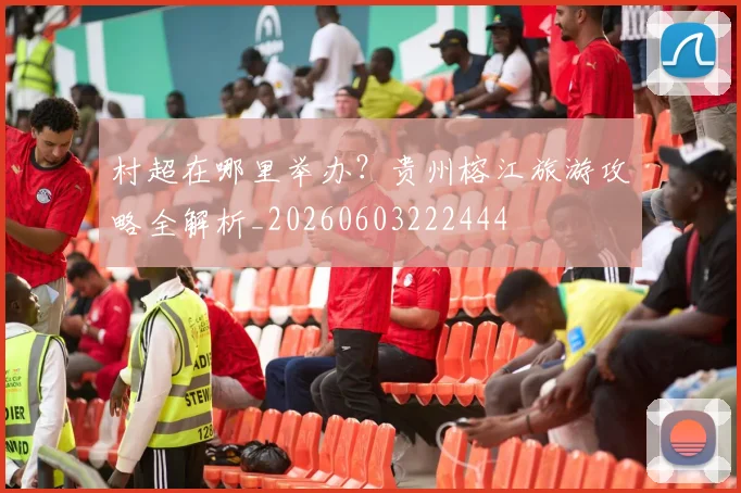 村超在哪里举办?贵州榕江旅游攻略全解析_20260603222444