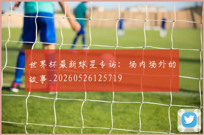 世界杯最新球星专访：场内场外的故事_20260526125719